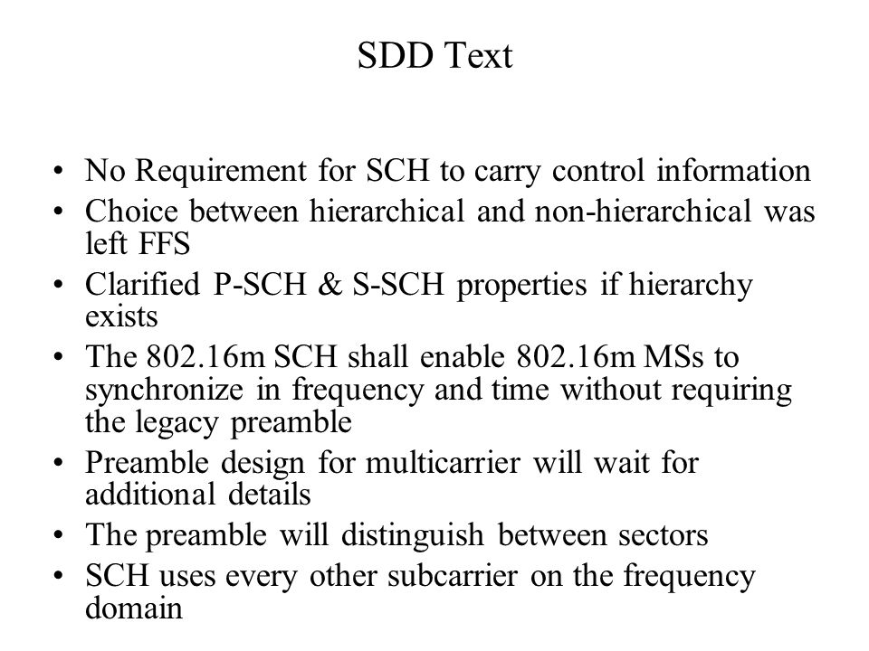 SDD Text No Requirement for SCH to carry control information Choice between hierarchical and non-hierarchical was left FFS Clarified P-SCH & S-SCH properties if hierarchy exists The m SCH shall enable m MSs to synchronize in frequency and time without requiring the legacy preamble Preamble design for multicarrier will wait for additional details The preamble will distinguish between sectors SCH uses every other subcarrier on the frequency domain
