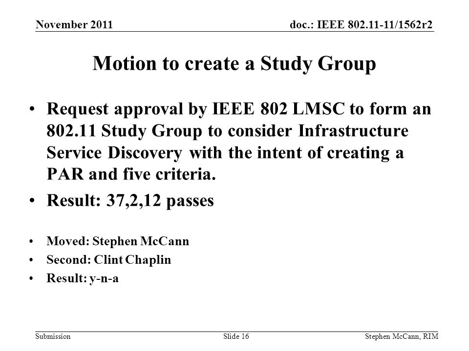 doc.: IEEE /1562r2 Submission November 2011 Stephen McCann, RIMSlide 16 Request approval by IEEE 802 LMSC to form an Study Group to consider Infrastructure Service Discovery with the intent of creating a PAR and five criteria.