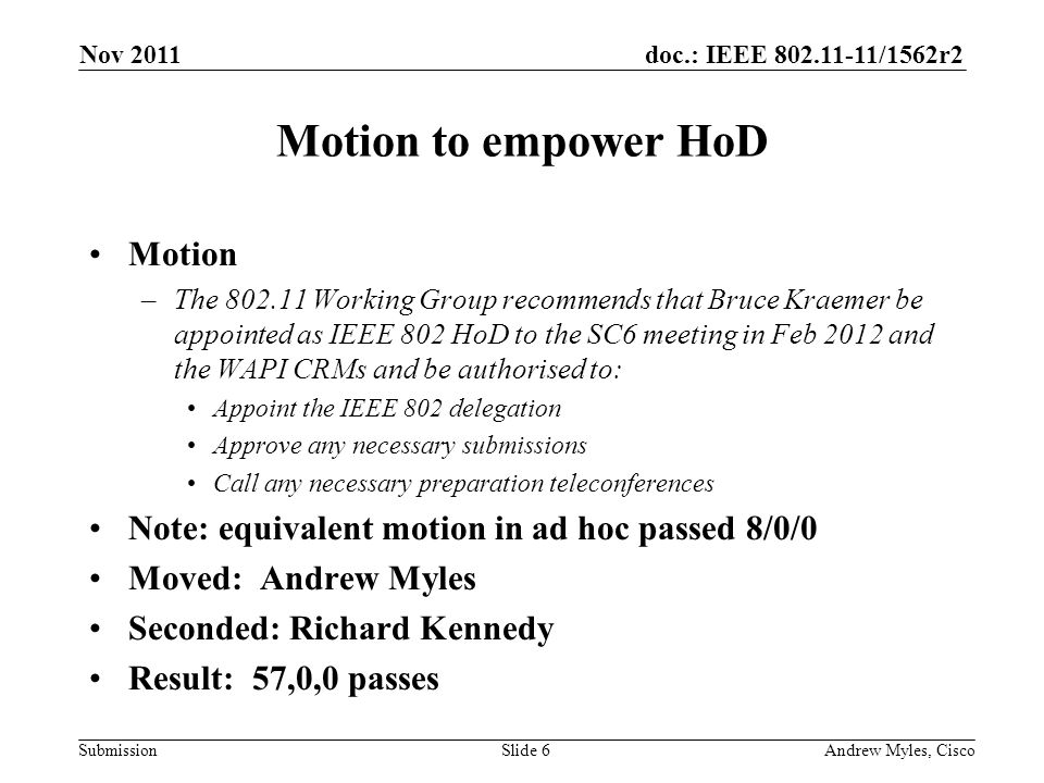 doc.: IEEE /1562r2 Submission Motion to empower HoD Motion –The Working Group recommends that Bruce Kraemer be appointed as IEEE 802 HoD to the SC6 meeting in Feb 2012 and the WAPI CRMs and be authorised to: Appoint the IEEE 802 delegation Approve any necessary submissions Call any necessary preparation teleconferences Note: equivalent motion in ad hoc passed 8/0/0 Moved: Andrew Myles Seconded: Richard Kennedy Result: 57,0,0 passes Nov 2011 Andrew Myles, CiscoSlide 6