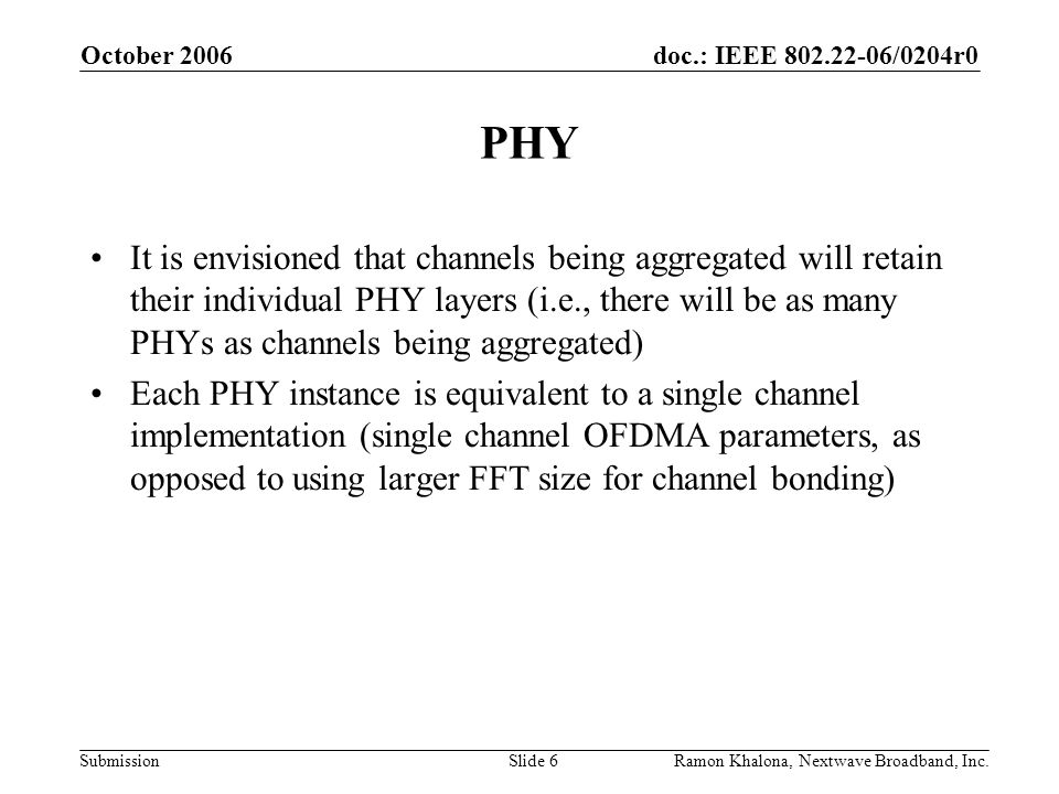doc.: IEEE /0204r0 Submission October 2006 Ramon Khalona, Nextwave Broadband, Inc.Slide 6 PHY It is envisioned that channels being aggregated will retain their individual PHY layers (i.e., there will be as many PHYs as channels being aggregated) Each PHY instance is equivalent to a single channel implementation (single channel OFDMA parameters, as opposed to using larger FFT size for channel bonding)