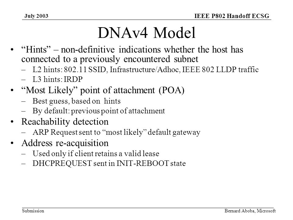 IEEE P802 Handoff ECSG Submission July 2003 Bernard Aboba, Microsoft DNAv4 Model Hints – non-definitive indications whether the host has connected to a previously encountered subnet –L2 hints: SSID, Infrastructure/Adhoc, IEEE 802 LLDP traffic –L3 hints: IRDP Most Likely point of attachment (POA) –Best guess, based on hints –By default: previous point of attachment Reachability detection –ARP Request sent to most likely default gateway Address re-acquisition –Used only if client retains a valid lease –DHCPREQUEST sent in INIT-REBOOT state