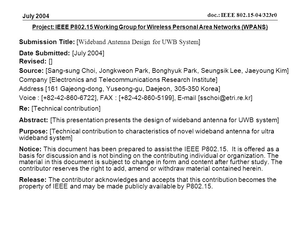 Project: IEEE P Working Group for Wireless Personal Area Networks (WPANS) Submission Title: [ Wideband Antenna Design for UWB System ] Date Submitted: [July 2004] Revised: [] Source: [Sang-sung Choi, Jongkweon Park, Bonghyuk Park, Seungsik Lee, Jaeyoung Kim] Company [Electronics and Telecommunications Research Institute] Address [161 Gajeong-dong, Yuseong-gu, Daejeon, Korea] Voice : [ ], FAX : [ ],  Re: [Technical contribution] Abstract: [This presentation presents the design of wideband antenna for UWB system] Purpose: [Technical contribution to characteristics of novel wideband antenna for ultra wideband system] Notice: This document has been prepared to assist the IEEE P