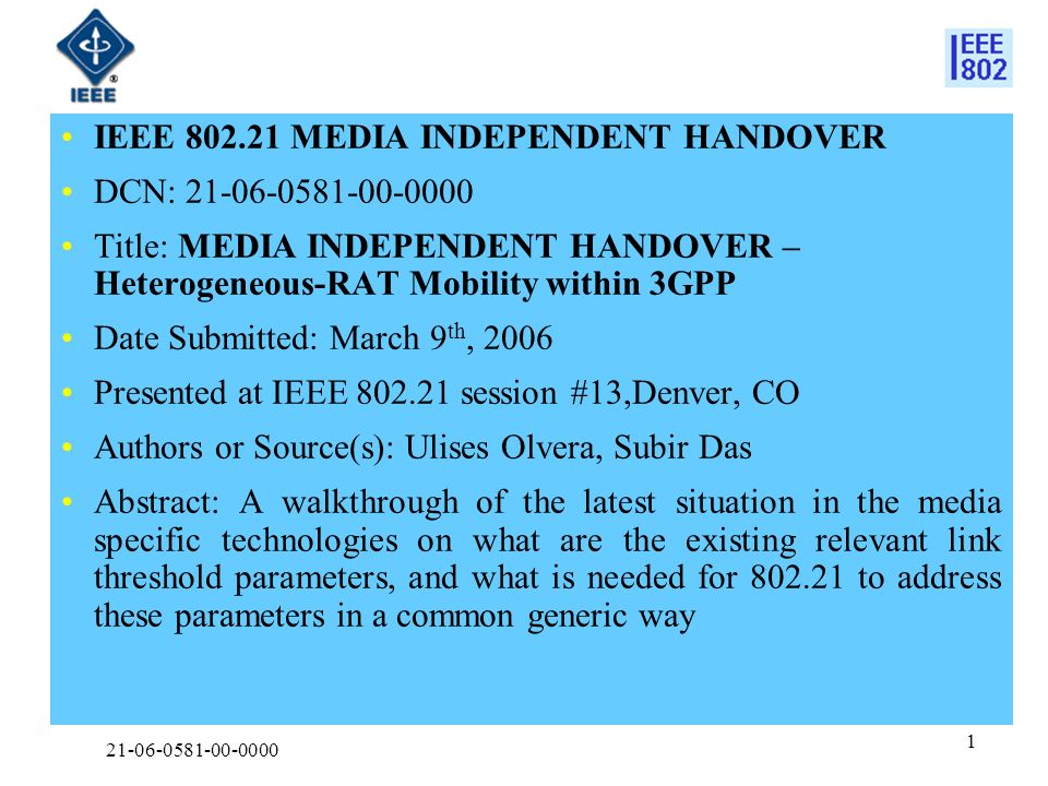 IEEE MEDIA INDEPENDENT HANDOVER DCN: Title: MEDIA INDEPENDENT HANDOVER – Heterogeneous-RAT Mobility within 3GPP Date Submitted: March 9 th, 2006 Presented at IEEE session #13,Denver, CO Authors or Source(s): Ulises Olvera, Subir Das Abstract: A walkthrough of the latest situation in the media specific technologies on what are the existing relevant link threshold parameters, and what is needed for to address these parameters in a common generic way