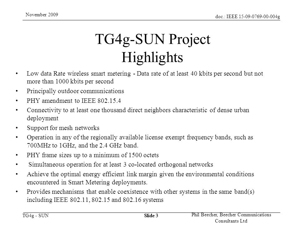 doc.: IEEE g TG4g - SUN November 2009 Phil Beecher, Beecher Communications Consultants Ltd Slide 3 TG4g-SUN Project Highlights Low data Rate wireless smart metering - Data rate of at least 40 kbits per second but not more than 1000 kbits per second Principally outdoor communications PHY amendment to IEEE Connectivity to at least one thousand direct neighbors characteristic of dense urban deployment Support for mesh networks Operation in any of the regionally available license exempt frequency bands, such as 700MHz to 1GHz, and the 2.4 GHz band.