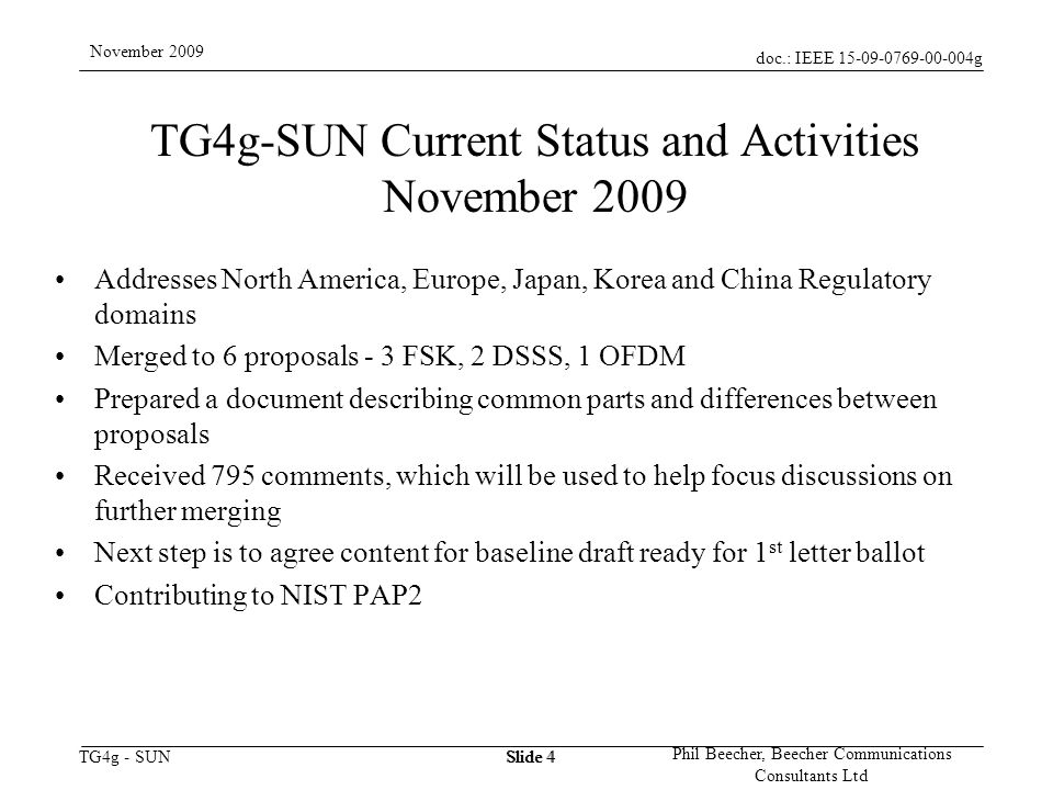 doc.: IEEE g TG4g - SUN November 2009 Phil Beecher, Beecher Communications Consultants Ltd Slide 4 TG4g-SUN Current Status and Activities November 2009 Addresses North America, Europe, Japan, Korea and China Regulatory domains Merged to 6 proposals - 3 FSK, 2 DSSS, 1 OFDM Prepared a document describing common parts and differences between proposals Received 795 comments, which will be used to help focus discussions on further merging Next step is to agree content for baseline draft ready for 1 st letter ballot Contributing to NIST PAP2