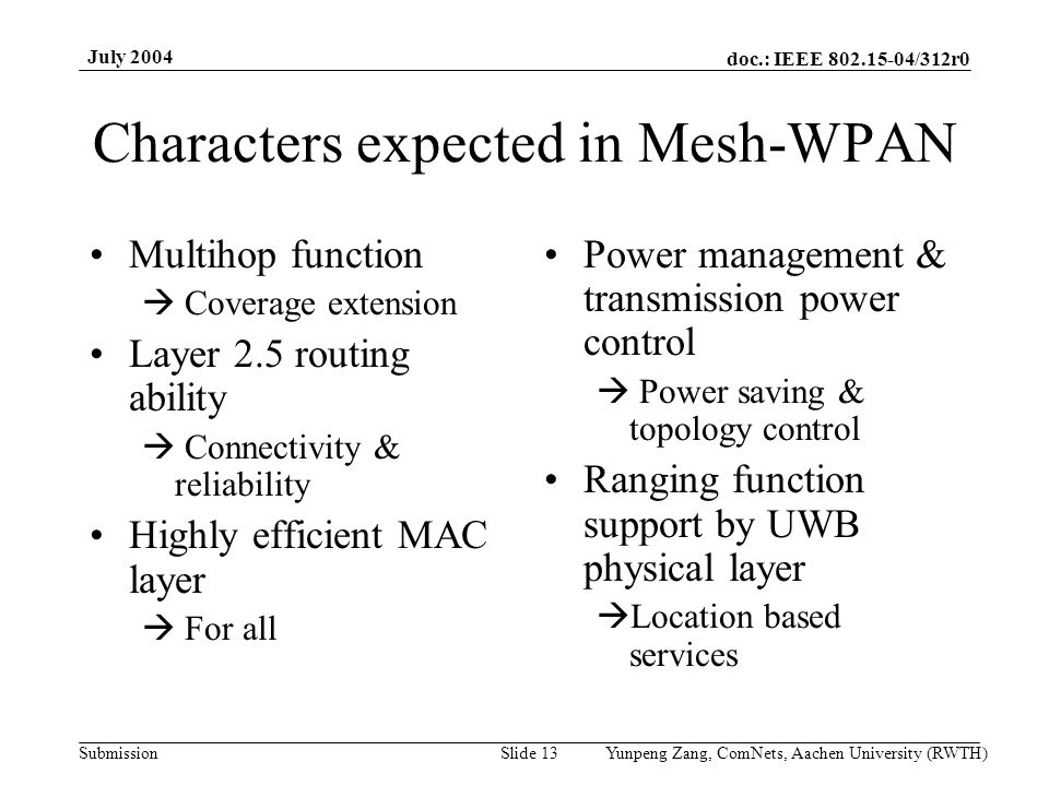 doc.: IEEE /312r0 Submission July 2004 Yunpeng Zang, ComNets, Aachen University (RWTH)Slide 13 Characters expected in Mesh-WPAN Multihop function Coverage extension Layer 2.5 routing ability Connectivity & reliability Highly efficient MAC layer For all Power management & transmission power control Power saving & topology control Ranging function support by UWB physical layer Location based services