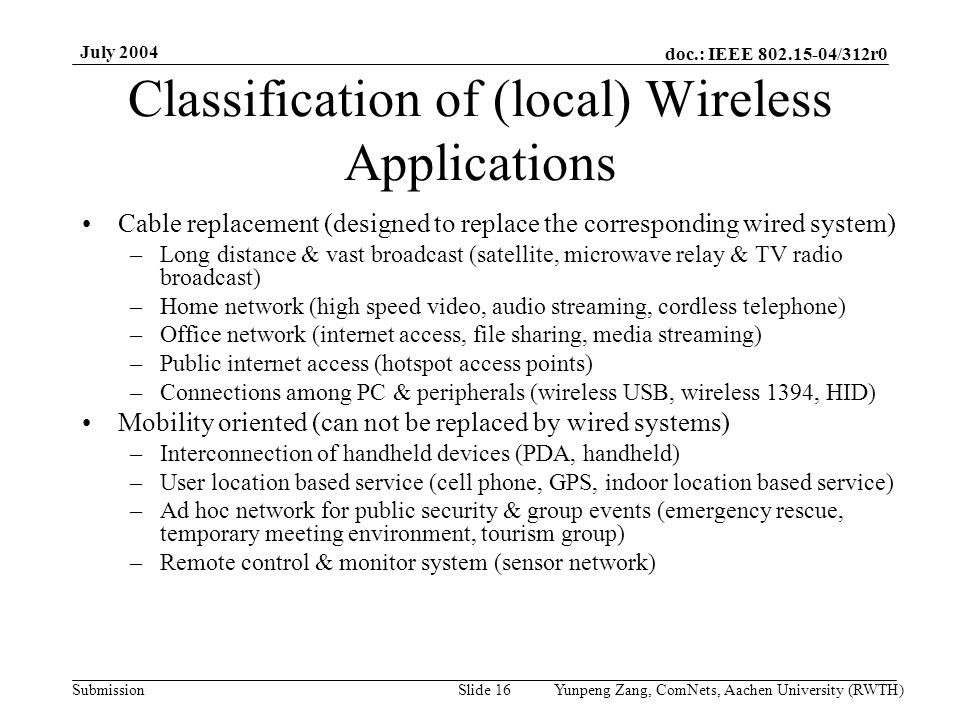 doc.: IEEE /312r0 Submission July 2004 Yunpeng Zang, ComNets, Aachen University (RWTH)Slide 16 Classification of (local) Wireless Applications Cable replacement (designed to replace the corresponding wired system) –Long distance & vast broadcast (satellite, microwave relay & TV radio broadcast) –Home network (high speed video, audio streaming, cordless telephone) –Office network (internet access, file sharing, media streaming) –Public internet access (hotspot access points) –Connections among PC & peripherals (wireless USB, wireless 1394, HID) Mobility oriented (can not be replaced by wired systems) –Interconnection of handheld devices (PDA, handheld) –User location based service (cell phone, GPS, indoor location based service) –Ad hoc network for public security & group events (emergency rescue, temporary meeting environment, tourism group) –Remote control & monitor system (sensor network)