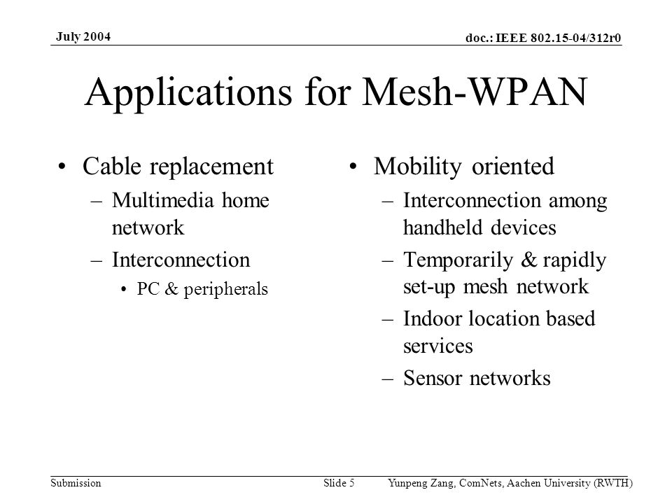 doc.: IEEE /312r0 Submission July 2004 Yunpeng Zang, ComNets, Aachen University (RWTH)Slide 5 Applications for Mesh-WPAN Cable replacement –Multimedia home network –Interconnection PC & peripherals Mobility oriented –Interconnection among handheld devices –Temporarily & rapidly set-up mesh network –Indoor location based services –Sensor networks