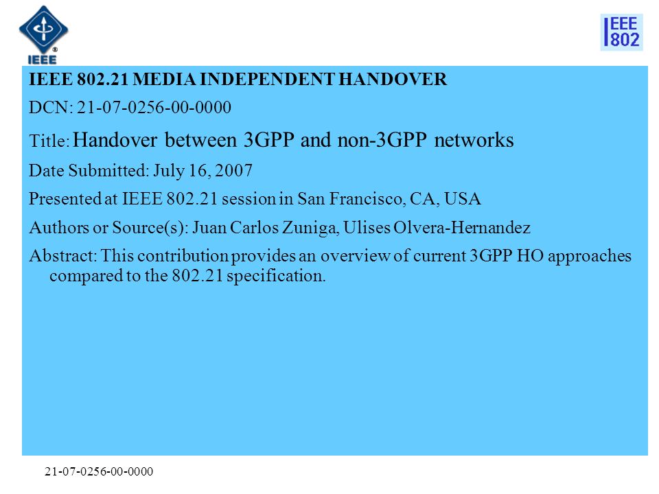 IEEE MEDIA INDEPENDENT HANDOVER DCN: Title: Handover between 3GPP and non-3GPP networks Date Submitted: July 16, 2007 Presented at IEEE session in San Francisco, CA, USA Authors or Source(s): Juan Carlos Zuniga, Ulises Olvera-Hernandez Abstract: This contribution provides an overview of current 3GPP HO approaches compared to the specification.