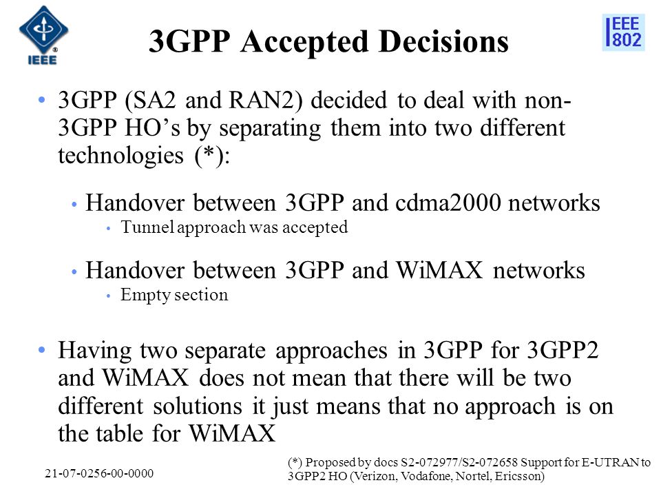 GPP Accepted Decisions 3GPP (SA2 and RAN2) decided to deal with non- 3GPP HOs by separating them into two different technologies (*): Handover between 3GPP and cdma2000 networks Tunnel approach was accepted Handover between 3GPP and WiMAX networks Empty section Having two separate approaches in 3GPP for 3GPP2 and WiMAX does not mean that there will be two different solutions it just means that no approach is on the table for WiMAX (*) Proposed by docs S /S Support for E-UTRAN to 3GPP2 HO (Verizon, Vodafone, Nortel, Ericsson)