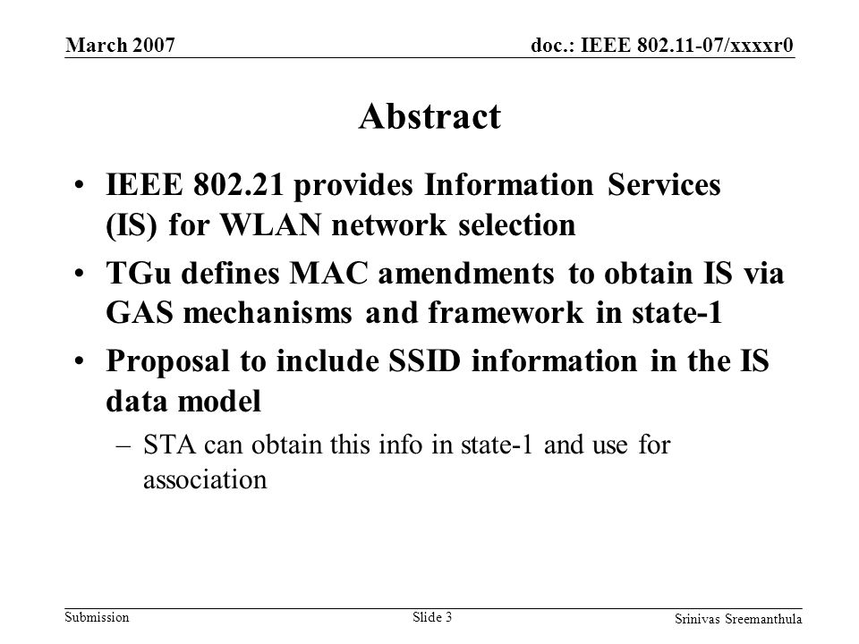 doc.: IEEE /xxxxr0 Submission March 2007 Srinivas Sreemanthula Slide 3 Abstract IEEE provides Information Services (IS) for WLAN network selection TGu defines MAC amendments to obtain IS via GAS mechanisms and framework in state-1 Proposal to include SSID information in the IS data model –STA can obtain this info in state-1 and use for association