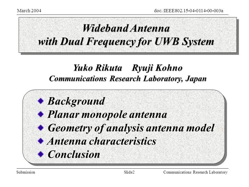Slide2Submission doc.:IEEE aMarch 2004 Communications Research Laboratory Wideband Antenna with Dual Frequency for UWB System Yuko Rikuta Ryuji Kohno Communications Research Laboratory, Japan Background Planar monopole antenna Geometry of analysis antenna model Antenna characteristics Conclusion