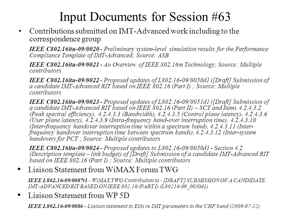 Input Documents for Session #63 Contributions submitted on IMT-Advanced work including to the correspondence group IEEE C802.16itu-09/ Preliminary system-level simulation results for the Performance Compliance Template of IMT-Advanced; Source: ASB IEEE C802.16itu-09/ An Overview of IEEE m Technology; Source: Multiple contributors IEEE C802.16itu-09/ Proposed updates of L /0050d1 ([Draft] Submission of a candidate IMT-Advanced RIT based on IEEE (Part I) ; Source: Multiple contributors IEEE C802.16itu-09/ Proposed updates of L /0051d1 ([Draft] Submission of a candidate IMT-Advanced RIT based on IEEE (Part II) – SCT and Items (Peak spectral efficiency), (Bandwidth), (Control plane latency), (User plane latency), (Intra-frequency hand-over interruption time), (Inter-frequency handover interruption time within a spectrum band), (Inter- frequency handover interruption time between spectrum bands), (Inter-system handover) for PCT ; Source: Multiple contributors IEEE C802.16itu-09/ Proposed updates to L /0050d1 - Section 4.2 (Description template - link budget) of [Draft] Submission of a candidate IMT-Advanced RIT based on IEEE (Part I) ; Source: Multiple contributors Liaison Statement from WiMAX Forum TWG IEEE L /0087r1 - WiMAX TWG Contribution to - [DRAFT] SUBMISSION OF A CANDIDATE IMT-ADVANCED RIT BASED ON IEEE (PART I) (L _0050d1) Liaison Statement from WP 5D IEEE L /0086 – Liaison statement to EOs re IMT parameters in the UHF band ( )