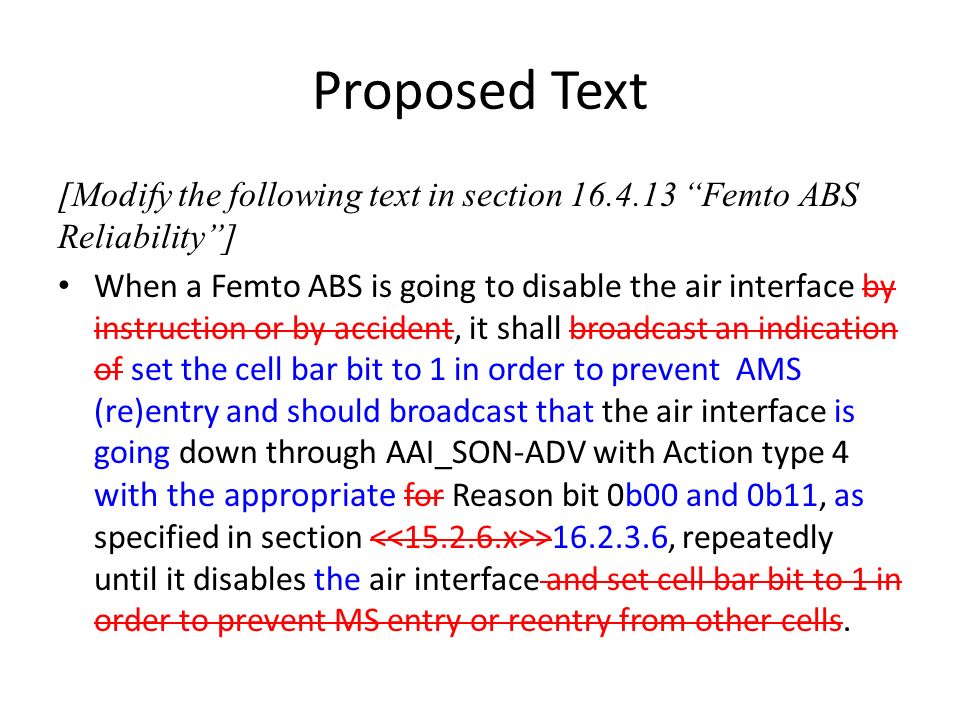 Proposed Text [Modify the following text in section Femto ABS Reliability] When a Femto ABS is going to disable the air interface by instruction or by accident, it shall broadcast an indication of set the cell bar bit to 1 in order to prevent AMS (re)entry and should broadcast that the air interface is going down through AAI_SON-ADV with Action type 4 with the appropriate for Reason bit 0b00 and 0b11, as specified in section > , repeatedly until it disables the air interface and set cell bar bit to 1 in order to prevent MS entry or reentry from other cells.