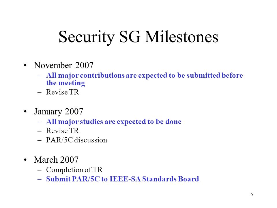 5 Security SG Milestones November 2007 –All major contributions are expected to be submitted before the meeting –Revise TR January 2007 –All major studies are expected to be done –Revise TR –PAR/5C discussion March 2007 –Completion of TR –Submit PAR/5C to IEEE-SA Standards Board
