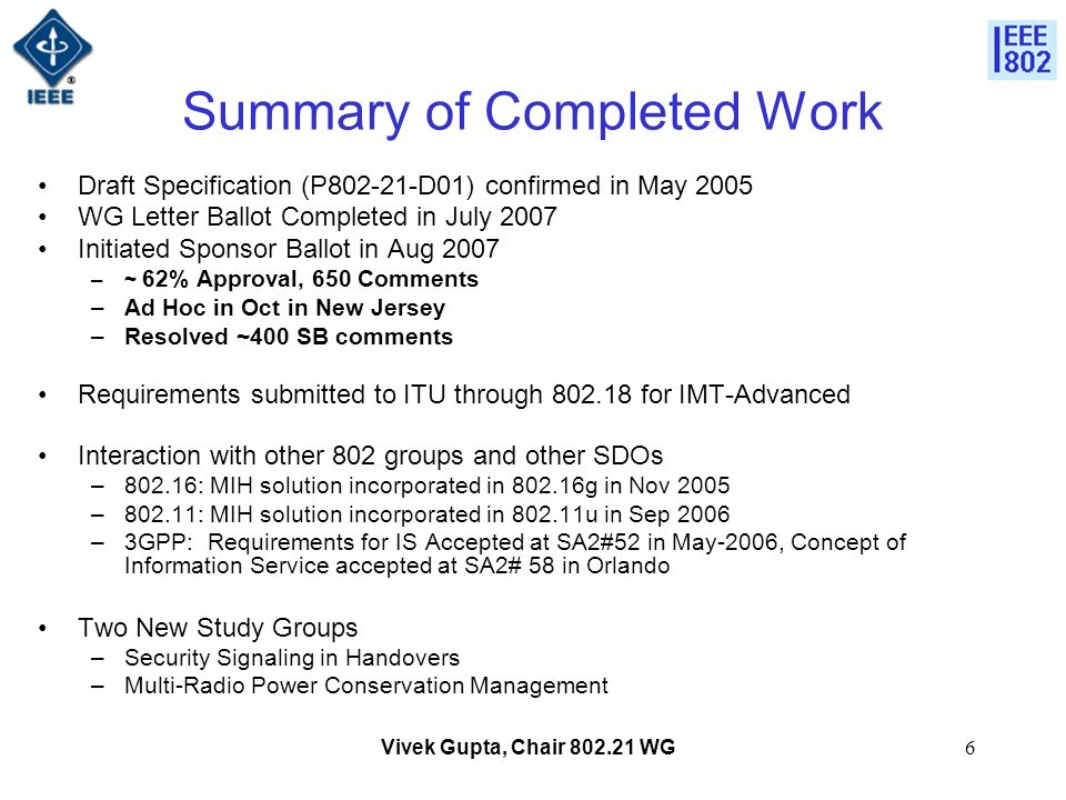 Vivek Gupta, Chair WG6 Summary of Completed Work Draft Specification (P D01) confirmed in May 2005 WG Letter Ballot Completed in July 2007 Initiated Sponsor Ballot in Aug 2007 –~ 62% Approval, 650 Comments –Ad Hoc in Oct in New Jersey –Resolved ~400 SB comments Requirements submitted to ITU through for IMT-Advanced Interaction with other 802 groups and other SDOs –802.16: MIH solution incorporated in g in Nov 2005 –802.11: MIH solution incorporated in u in Sep 2006 –3GPP: Requirements for IS Accepted at SA2#52 in May-2006, Concept of Information Service accepted at SA2# 58 in Orlando Two New Study Groups –Security Signaling in Handovers –Multi-Radio Power Conservation Management