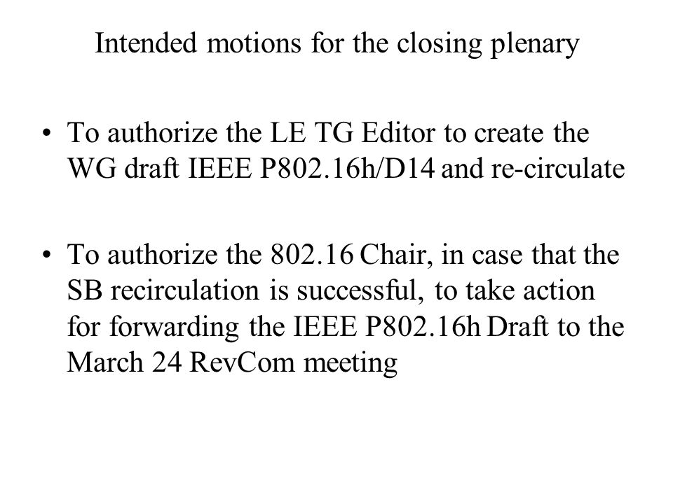 Intended motions for the closing plenary To authorize the LE TG Editor to create the WG draft IEEE P802.16h/D14 and re-circulate To authorize the Chair, in case that the SB recirculation is successful, to take action for forwarding the IEEE P802.16h Draft to the March 24 RevCom meeting