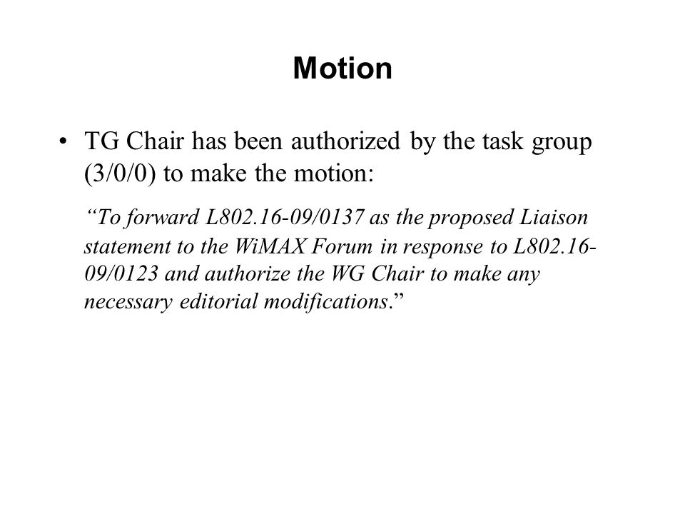 Motion TG Chair has been authorized by the task group (3/0/0) to make the motion: To forward L /0137 as the proposed Liaison statement to the WiMAX Forum in response to L /0123 and authorize the WG Chair to make any necessary editorial modifications.