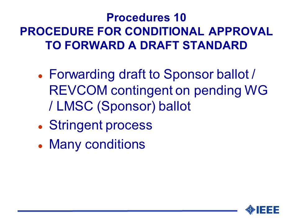Procedures 10 PROCEDURE FOR CONDITIONAL APPROVAL TO FORWARD A DRAFT STANDARD l Forwarding draft to Sponsor ballot / REVCOM contingent on pending WG / LMSC (Sponsor) ballot l Stringent process l Many conditions