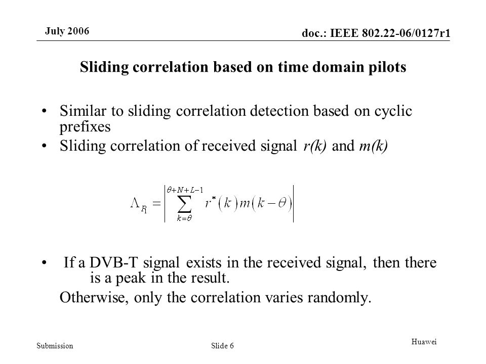 doc.: IEEE /0127r1 Submission July 2006 Slide 6 Huawei Sliding correlation based on time domain pilots Similar to sliding correlation detection based on cyclic prefixes Sliding correlation of received signal r(k) and m(k) If a DVB-T signal exists in the received signal, then there is a peak in the result.
