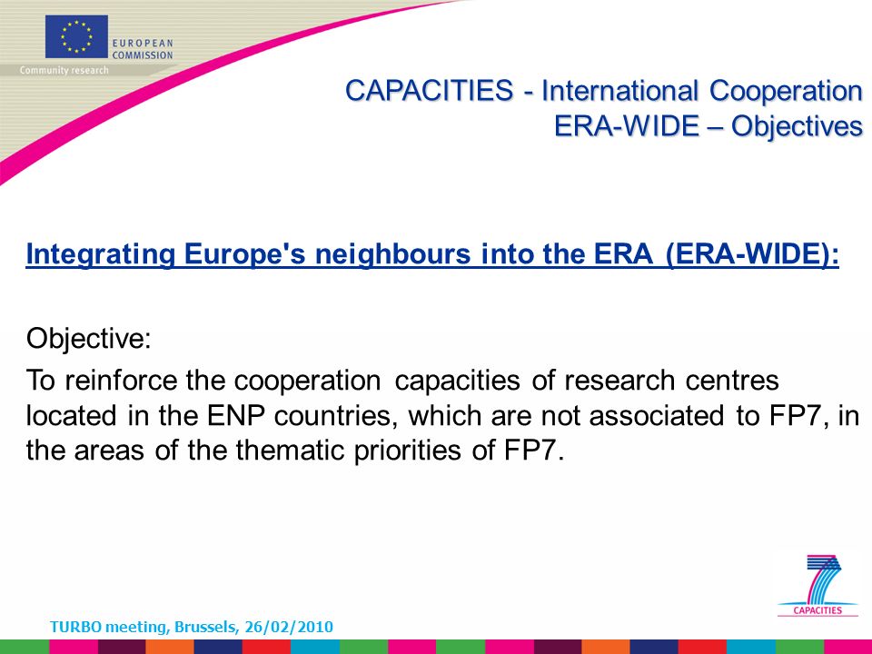 TURBO meeting, Brussels, 26/02/2010 Integrating Europe s neighbours into the ERA (ERA-WIDE): Objective: To reinforce the cooperation capacities of research centres located in the ENP countries, which are not associated to FP7, in the areas of the thematic priorities of FP7.
