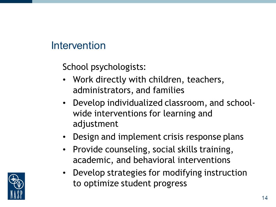 14 Intervention School psychologists: Work directly with children, teachers, administrators, and families Develop individualized classroom, and school- wide interventions for learning and adjustment Design and implement crisis response plans Provide counseling, social skills training, academic, and behavioral interventions Develop strategies for modifying instruction to optimize student progress