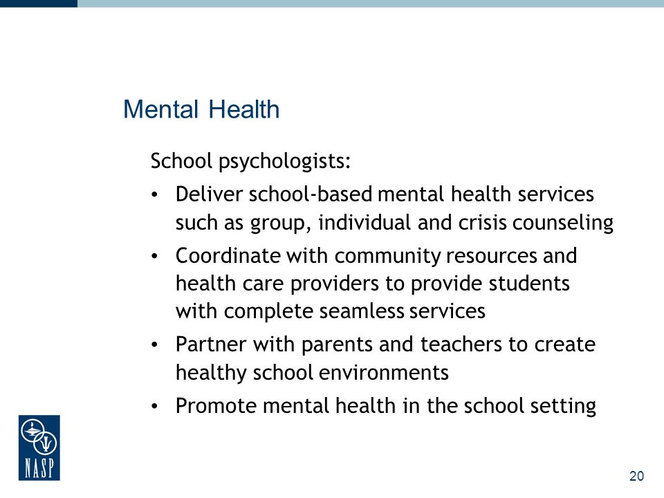 20 Mental Health School psychologists: Deliver school-based mental health services such as group, individual and crisis counseling Coordinate with community resources and health care providers to provide students with complete seamless services Partner with parents and teachers to create healthy school environments Promote mental health in the school setting