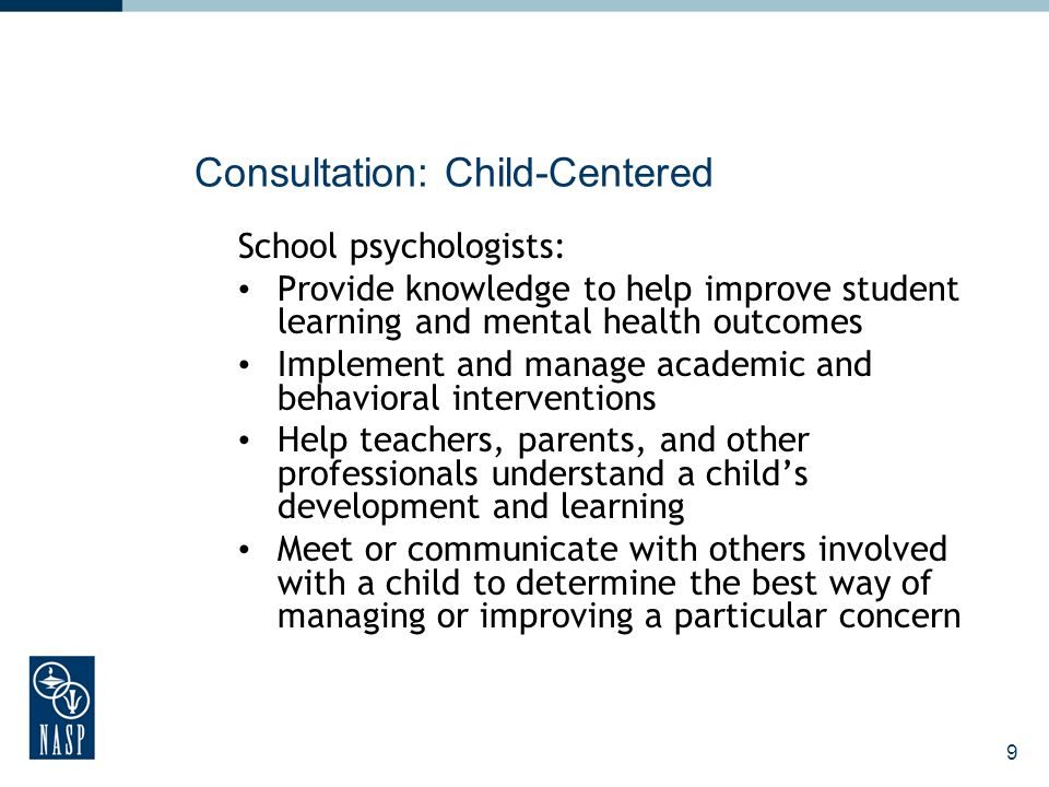 9 Consultation: Child-Centered School psychologists: Provide knowledge to help improve student learning and mental health outcomes Implement and manage academic and behavioral interventions Help teachers, parents, and other professionals understand a childs development and learning Meet or communicate with others involved with a child to determine the best way of managing or improving a particular concern