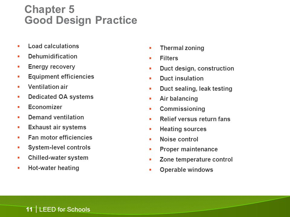 LEED for Schools 11 Chapter 5 Good Design Practice Load calculations Dehumidification Energy recovery Equipment efficiencies Ventilation air Dedicated OA systems Economizer Demand ventilation Exhaust air systems Fan motor efficiencies System-level controls Chilled-water system Hot-water heating Thermal zoning Filters Duct design, construction Duct insulation Duct sealing, leak testing Air balancing Commissioning Relief versus return fans Heating sources Noise control Proper maintenance Zone temperature control Operable windows