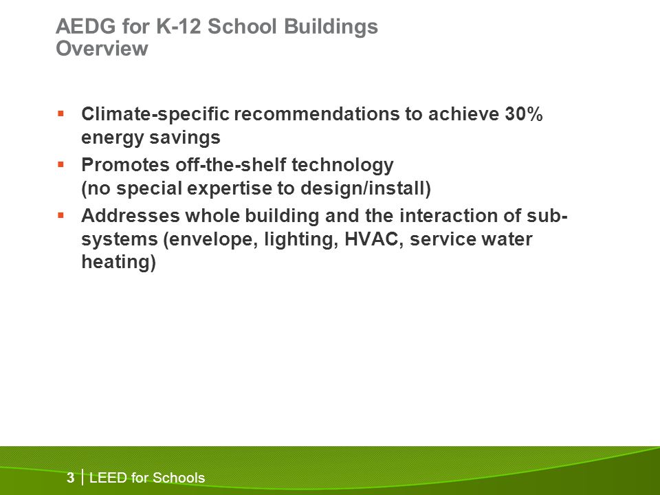 LEED for Schools 3 AEDG for K-12 School Buildings Overview Climate-specific recommendations to achieve 30% energy savings Promotes off-the-shelf technology (no special expertise to design/install) Addresses whole building and the interaction of sub- systems (envelope, lighting, HVAC, service water heating)