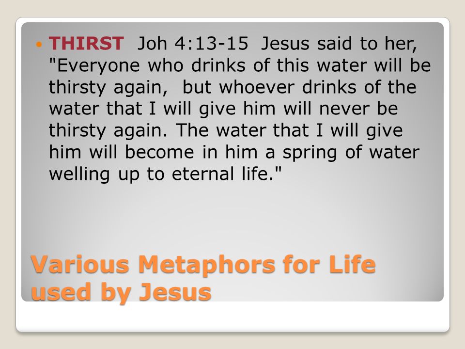 Various Metaphors for Life used by Jesus THIRST Joh 4:13-15 Jesus said to her, Everyone who drinks of this water will be thirsty again, but whoever drinks of the water that I will give him will never be thirsty again.