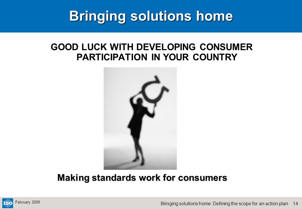 14Bringing solutions home: Defining the scope for an action plan February 2009 Bringing solutions home GOOD LUCK WITH DEVELOPING CONSUMER PARTICIPATION IN YOUR COUNTRY Making standards work for consumers