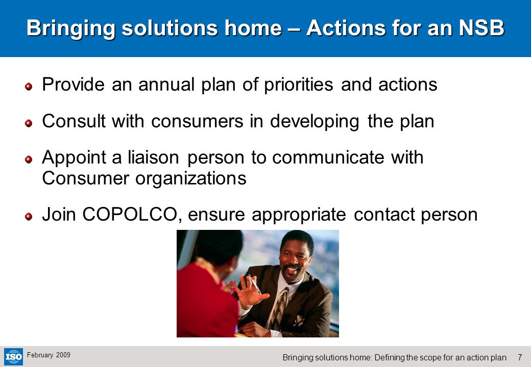 7Bringing solutions home: Defining the scope for an action plan February 2009 Bringing solutions home – Actions for an NSB Provide an annual plan of priorities and actions Consult with consumers in developing the plan Appoint a liaison person to communicate with Consumer organizations Join COPOLCO, ensure appropriate contact person