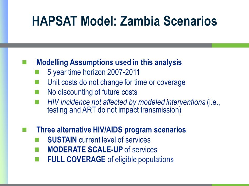 HAPSAT Model: Zambia Scenarios Modelling Assumptions used in this analysis 5 year time horizon Unit costs do not change for time or coverage No discounting of future costs HIV incidence not affected by modeled interventions (i.e., testing and ART do not impact transmission) Three alternative HIV/AIDS program scenarios SUSTAIN current level of services MODERATE SCALE-UP of services FULL COVERAGE of eligible populations
