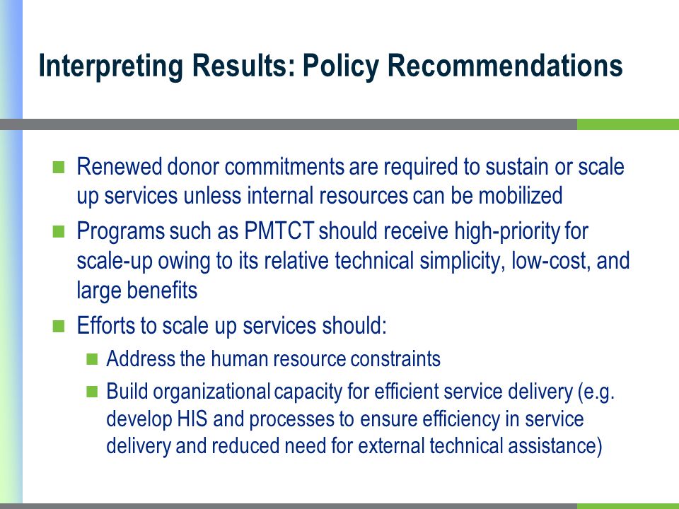 Interpreting Results: Policy Recommendations Renewed donor commitments are required to sustain or scale up services unless internal resources can be mobilized Programs such as PMTCT should receive high-priority for scale-up owing to its relative technical simplicity, low-cost, and large benefits Efforts to scale up services should: Address the human resource constraints Build organizational capacity for efficient service delivery (e.g.