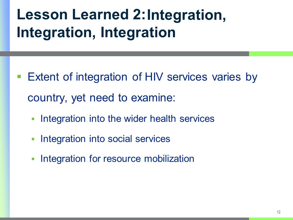Integration, Integration, Integration Extent of integration of HIV services varies by country, yet need to examine: Integration into the wider health services Integration into social services Integration for resource mobilization 12 Lesson Learned 2: