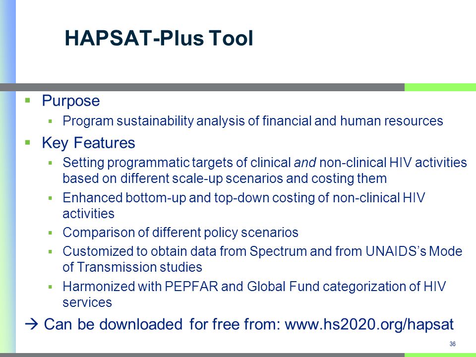 36 HAPSAT-Plus Tool Purpose Program sustainability analysis of financial and human resources Key Features Setting programmatic targets of clinical and non-clinical HIV activities based on different scale-up scenarios and costing them Enhanced bottom-up and top-down costing of non-clinical HIV activities Comparison of different policy scenarios Customized to obtain data from Spectrum and from UNAIDSs Mode of Transmission studies Harmonized with PEPFAR and Global Fund categorization of HIV services Can be downloaded for free from:   36
