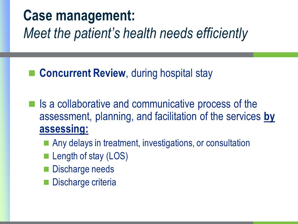 Case management: Meet the patients health needs efficiently Concurrent Review, during hospital stay Is a collaborative and communicative process of the assessment, planning, and facilitation of the services by assessing: Any delays in treatment, investigations, or consultation Length of stay (LOS) Discharge needs Discharge criteria