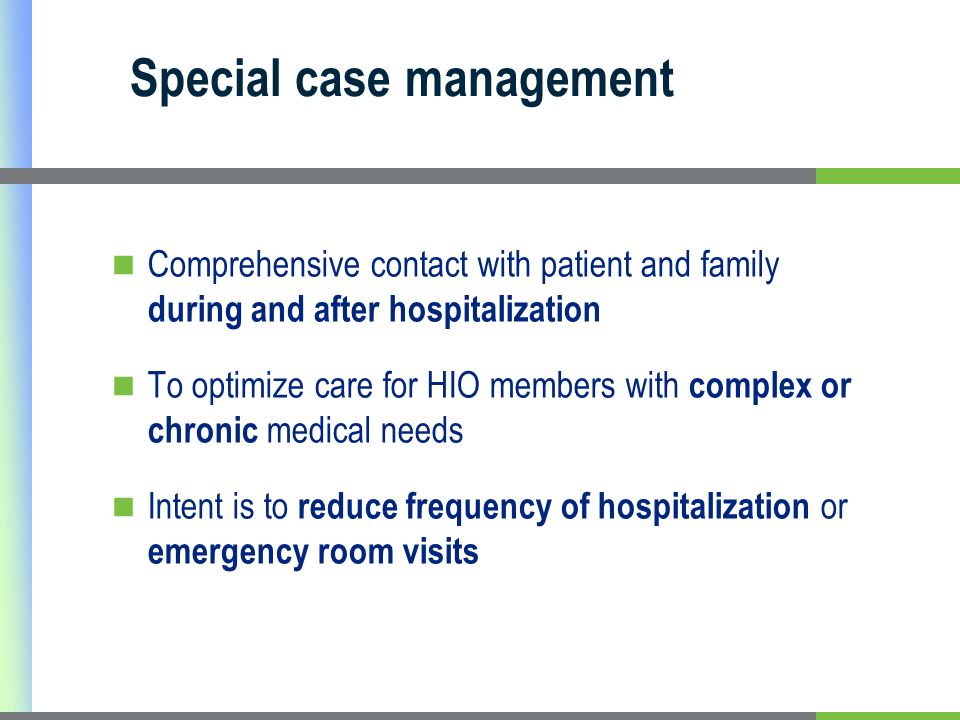Special case management Comprehensive contact with patient and family during and after hospitalization To optimize care for HIO members with complex or chronic medical needs Intent is to reduce frequency of hospitalization or emergency room visits