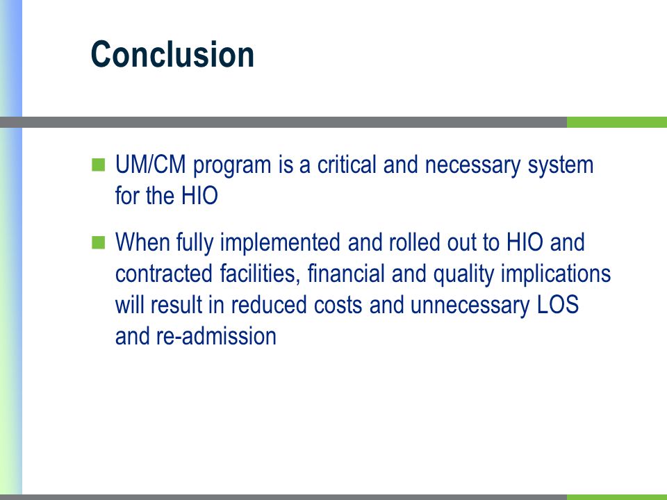 Conclusion UM/CM program is a critical and necessary system for the HIO When fully implemented and rolled out to HIO and contracted facilities, financial and quality implications will result in reduced costs and unnecessary LOS and re-admission