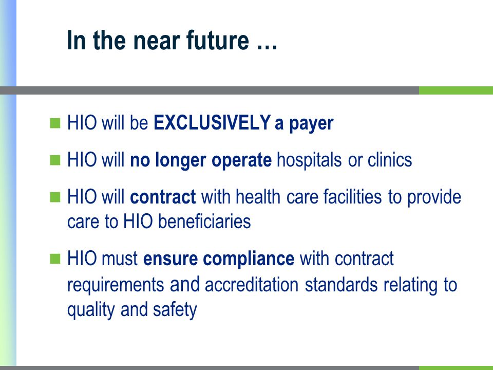 HIO will be EXCLUSIVELY a payer HIO will no longer operate hospitals or clinics HIO will contract with health care facilities to provide care to HIO beneficiaries HIO must ensure compliance with contract requirements and accreditation standards relating to quality and safety In the near future …