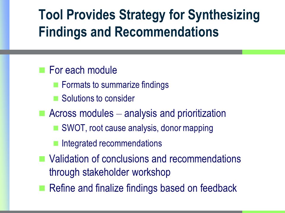 Tool Provides Strategy for Synthesizing Findings and Recommendations For each module Formats to summarize findings Solutions to consider Across modules – analysis and prioritization SWOT, root cause analysis, donor mapping Integrated recommendations Validation of conclusions and recommendations through stakeholder workshop Refine and finalize findings based on feedback