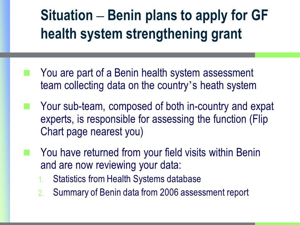 Situation – Benin plans to apply for GF health system strengthening grant You are part of a Benin health system assessment team collecting data on the country s heath system Your sub-team, composed of both in-country and expat experts, is responsible for assessing the function (Flip Chart page nearest you) You have returned from your field visits within Benin and are now reviewing your data: 1.