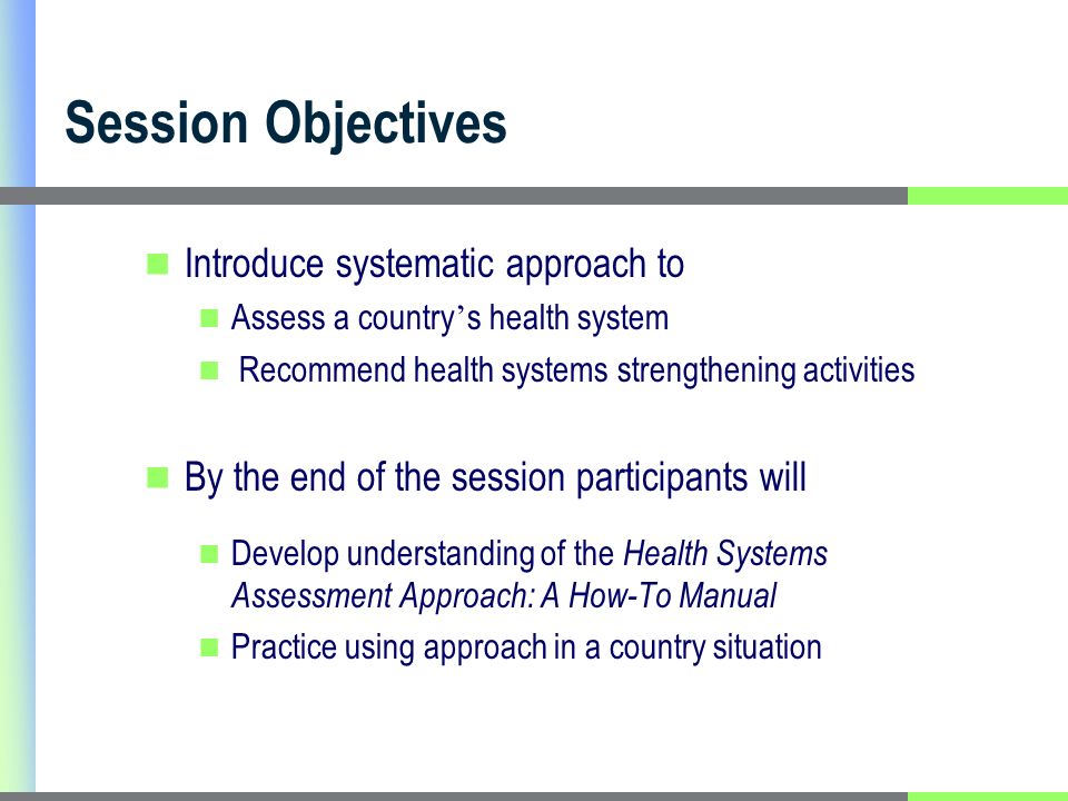 Session Objectives Introduce systematic approach to Assess a country s health system Recommend health systems strengthening activities By the end of the session participants will Develop understanding of the Health Systems Assessment Approach: A How-To Manual Practice using approach in a country situation