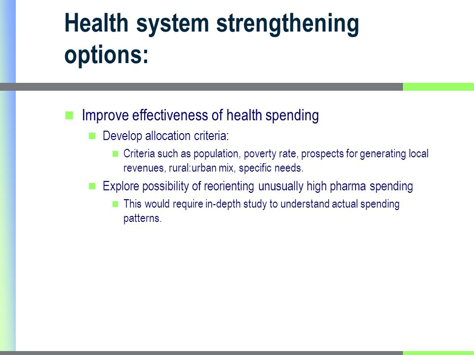Health system strengthening options: Improve effectiveness of health spending Develop allocation criteria: Criteria such as population, poverty rate, prospects for generating local revenues, rural:urban mix, specific needs.