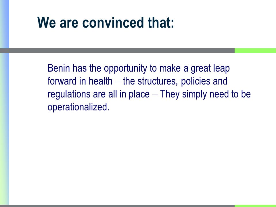 We are convinced that: Benin has the opportunity to make a great leap forward in health – the structures, policies and regulations are all in place – They simply need to be operationalized.