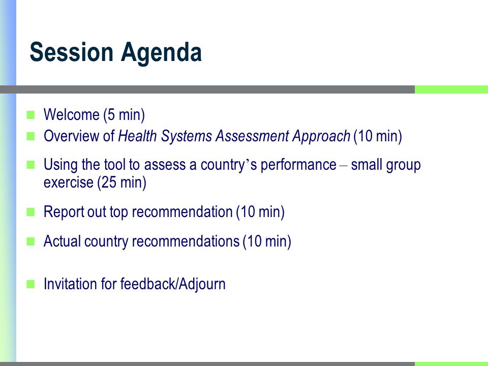 Session Agenda Welcome (5 min) Overview of Health Systems Assessment Approach (10 min) Using the tool to assess a country s performance – small group exercise (25 min) Report out top recommendation (10 min) Actual country recommendations (10 min) Invitation for feedback/Adjourn