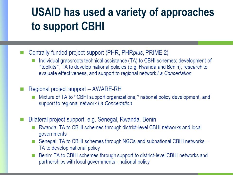 USAID has used a variety of approaches to support CBHI Centrally-funded project support (PHR, PHR plus, PRIME 2) Individual grassroots technical assistance (TA) to CBHI schemes; development of toolkits ; TA to develop national policies (e.g.