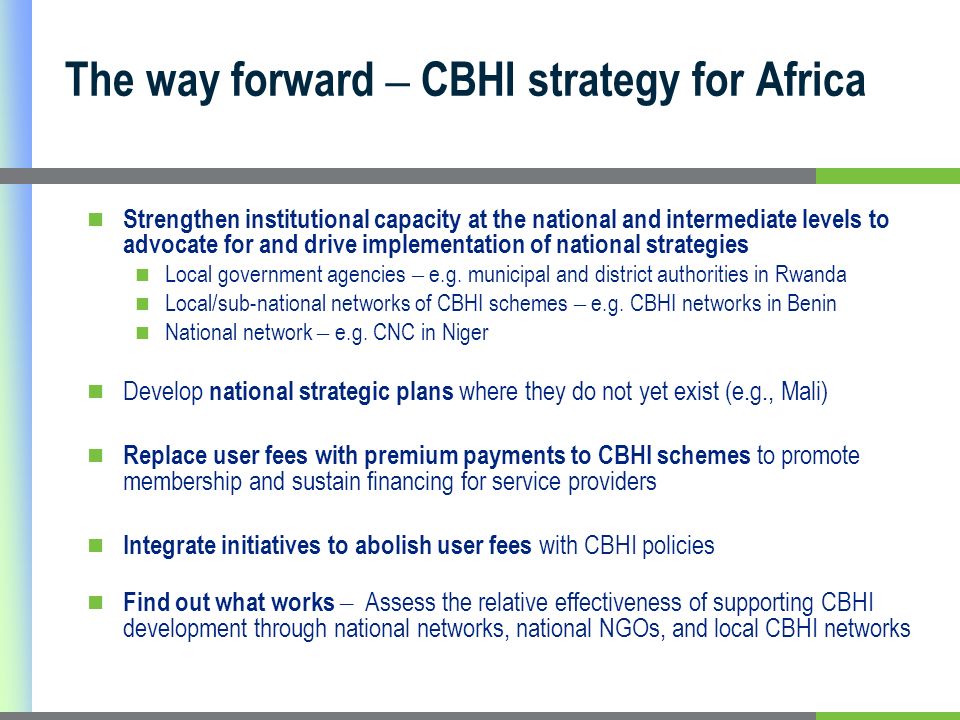 The way forward – CBHI strategy for Africa Strengthen institutional capacity at the national and intermediate levels to advocate for and drive implementation of national strategies Local government agencies – e.g.