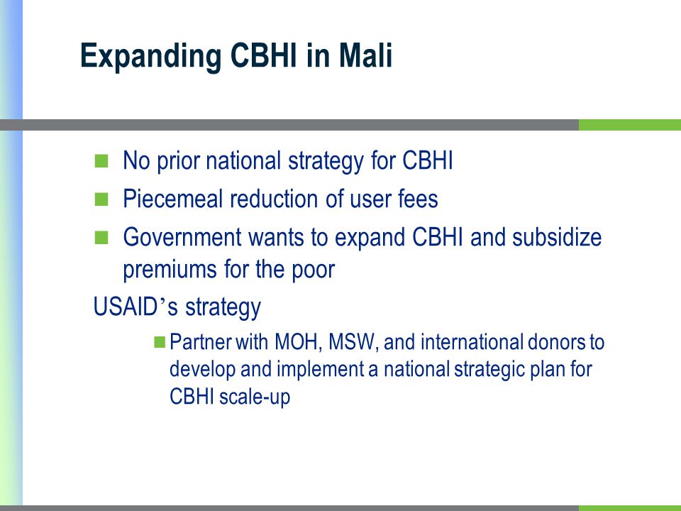 Expanding CBHI in Mali No prior national strategy for CBHI Piecemeal reduction of user fees Government wants to expand CBHI and subsidize premiums for the poor USAID s strategy Partner with MOH, MSW, and international donors to develop and implement a national strategic plan for CBHI scale-up